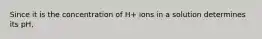 Since it is the concentration of H+ ions in a solution determines its pH,