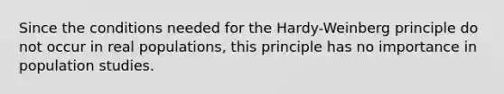 Since the conditions needed for the Hardy-Weinberg principle do not occur in real populations, this principle has no importance in population studies.