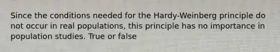 Since the conditions needed for the Hardy-Weinberg principle do not occur in real populations, this principle has no importance in population studies. True or false