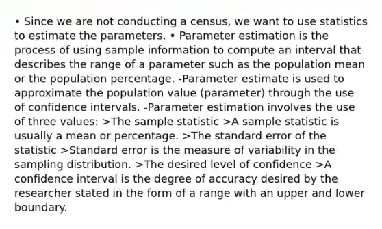 • Since we are not conducting a census, we want to use statistics to estimate the parameters. • Parameter estimation is the process of using sample information to compute an interval that describes the range of a parameter such as the population mean or the population percentage. -Parameter estimate is used to approximate the population value (parameter) through the use of confidence intervals. -Parameter estimation involves the use of three values: >The sample statistic >A sample statistic is usually a mean or percentage. >The standard error of the statistic >Standard error is the measure of variability in the sampling distribution. >The desired level of confidence >A confidence interval is the degree of accuracy desired by the researcher stated in the form of a range with an upper and lower boundary.