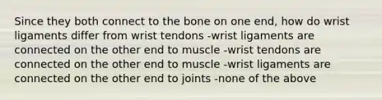 Since they both connect to the bone on one end, how do wrist ligaments differ from wrist tendons -wrist ligaments are connected on the other end to muscle -wrist tendons are connected on the other end to muscle -wrist ligaments are connected on the other end to joints -none of the above