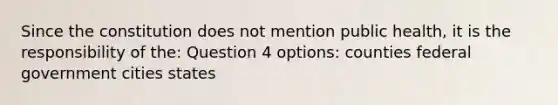 Since the constitution does not mention public health, it is the responsibility of the: Question 4 options: counties federal government cities states