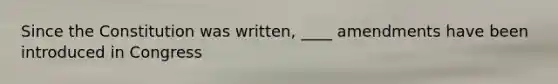 Since the Constitution was written, ____ amendments have been introduced in Congress