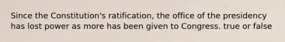 Since the Constitution's ratification, the office of the presidency has lost power as more has been given to Congress. true or false