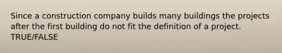 Since a construction company builds many buildings the projects after the first building do not fit the definition of a project. TRUE/FALSE