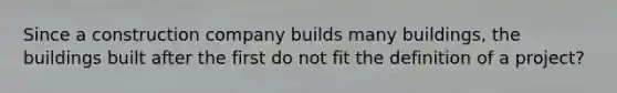 Since a construction company builds many buildings, the buildings built after the first do not fit the definition of a project?