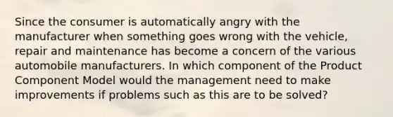 Since the consumer is automatically angry with the manufacturer when something goes wrong with the vehicle, repair and maintenance has become a concern of the various automobile manufacturers. In which component of the Product Component Model would the management need to make improvements if problems such as this are to be solved?