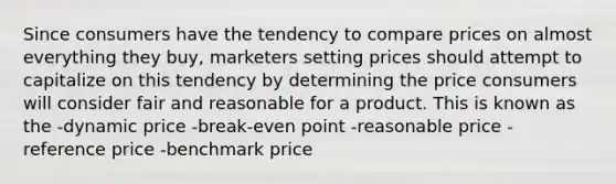 Since consumers have the tendency to compare prices on almost everything they buy, marketers setting prices should attempt to capitalize on this tendency by determining the price consumers will consider fair and reasonable for a product. This is known as the -dynamic price -break-even point -reasonable price -reference price -benchmark price