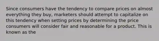 Since consumers have the tendency to compare prices on almost everything they buy, marketers should attempt to capitalize on this tendency when setting prices by determining the price consumers will consider fair and reasonable for a product. This is known as the