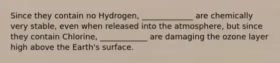 Since they contain no Hydrogen, _____________ are chemically very stable, even when released into the atmosphere, but since they contain Chlorine, ____________ are damaging the ozone layer high above the Earth's surface.