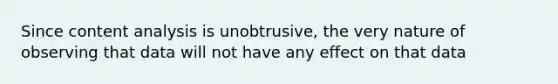 Since content analysis is unobtrusive, the very nature of observing that data will not have any effect on that data