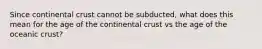 Since continental crust cannot be subducted, what does this mean for the age of the continental crust vs the age of the oceanic crust?