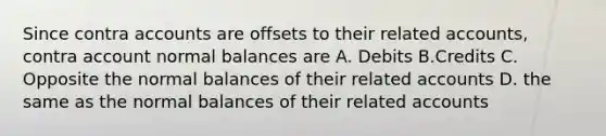 Since contra accounts are offsets to their related accounts, contra account normal balances are A. Debits B.Credits C. Opposite the normal balances of their related accounts D. the same as the normal balances of their related accounts