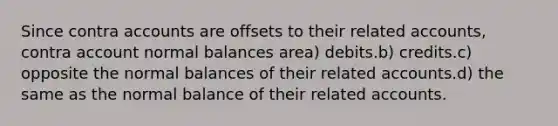 Since contra accounts are offsets to their related accounts, contra account normal balances area) debits.b) credits.c) opposite the normal balances of their related accounts.d) the same as the normal balance of their related accounts.