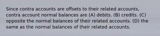 Since contra accounts are offsets to their related accounts, contra account normal balances are (A) debits. (B) credits. (C) opposite the normal balances of their related accounts. (D) the same as the normal balances of their related accounts.