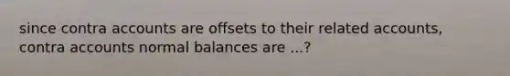 since contra accounts are offsets to their related accounts, contra accounts normal balances are ...?