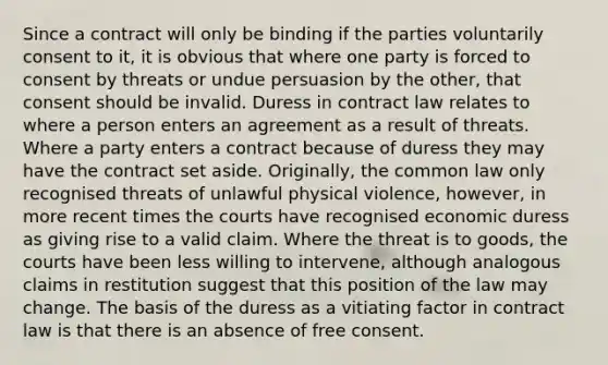 Since a contract will only be binding if the parties voluntarily consent to it, it is obvious that where one party is forced to consent by threats or undue persuasion by the other, that consent should be invalid. Duress in contract law relates to where a person enters an agreement as a result of threats. Where a party enters a contract because of duress they may have the contract set aside. Originally, the common law only recognised threats of unlawful physical violence, however, in more recent times the courts have recognised economic duress as giving rise to a valid claim. Where the threat is to goods, the courts have been less willing to intervene, although analogous claims in restitution suggest that this position of the law may change. The basis of the duress as a vitiating factor in contract law is that there is an absence of free consent.