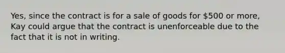 Yes, since the contract is for a sale of goods for 500 or more, Kay could argue that the contract is unenforceable due to the fact that it is not in writing.