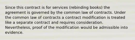 Since this contract is for services (rebinding books) the agreement is governed by the common law of contracts. Under the common law of contracts a contract modification is treated like a separate contract and requires consideration. Nevertheless, proof of the modification would be admissible into evidence.