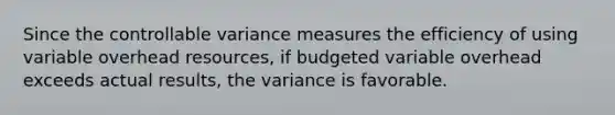 Since the controllable variance measures the efficiency of using variable overhead resources, if budgeted variable overhead exceeds actual results, the variance is favorable.