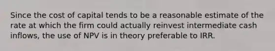 Since the cost of capital tends to be a reasonable estimate of the rate at which the firm could actually reinvest intermediate cash inflows, the use of NPV is in theory preferable to IRR.