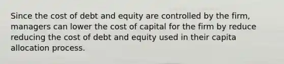 Since the cost of debt and equity are controlled by the firm, managers can lower the cost of capital for the firm by reduce reducing the cost of debt and equity used in their capita allocation process.