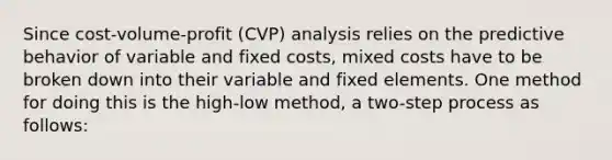 Since cost-volume-profit (CVP) analysis relies on the predictive behavior of variable and fixed costs, mixed costs have to be broken down into their variable and fixed elements. One method for doing this is the high-low method, a two-step process as follows: