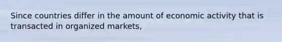 Since countries differ in the amount of economic activity that is transacted in organized markets,