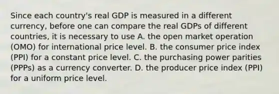 Since each​ country's real GDP is measured in a different​ currency, before one can compare the real GDPs of different​ countries, it is necessary to use A. the open market operation​ (OMO) for international price level. B. the consumer price index​ (PPI) for a constant price level. C. the purchasing power parities​ (PPPs) as a currency converter. D. the producer price index​ (PPI) for a uniform price level.