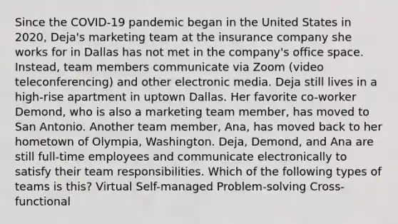 Since the COVID-19 pandemic began in the United States in 2020, Deja's marketing team at the insurance company she works for in Dallas has not met in the company's office space. Instead, team members communicate via Zoom (video teleconferencing) and other electronic media. Deja still lives in a high-rise apartment in uptown Dallas. Her favorite co-worker Demond, who is also a marketing team member, has moved to San Antonio. Another team member, Ana, has moved back to her hometown of Olympia, Washington. Deja, Demond, and Ana are still full-time employees and communicate electronically to satisfy their team responsibilities. Which of the following types of teams is this? Virtual Self-managed Problem-solving Cross-functional