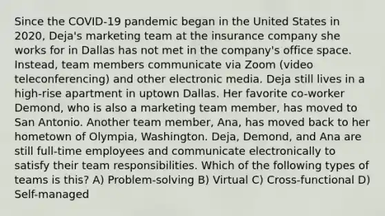 Since the COVID-19 pandemic began in the United States in 2020, Deja's marketing team at the insurance company she works for in Dallas has not met in the company's office space. Instead, team members communicate via Zoom (video teleconferencing) and other electronic media. Deja still lives in a high-rise apartment in uptown Dallas. Her favorite co-worker Demond, who is also a marketing team member, has moved to San Antonio. Another team member, Ana, has moved back to her hometown of Olympia, Washington. Deja, Demond, and Ana are still full-time employees and communicate electronically to satisfy their team responsibilities. Which of the following types of teams is this? A) Problem-solving B) Virtual C) Cross-functional D) Self-managed