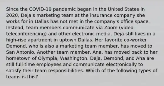 Since the COVID-19 pandemic began in the United States in 2020, Deja's marketing team at the insurance company she works for in Dallas has not met in the company's office space. Instead, team members communicate via Zoom (video teleconferencing) and other electronic media. Deja still lives in a high-rise apartment in uptown Dallas. Her favorite co-worker Demond, who is also a marketing team member, has moved to San Antonio. Another team member, Ana, has moved back to her hometown of Olympia, Washington. Deja, Demond, and Ana are still full-time employees and communicate electronically to satisfy their team responsibilities. Which of the following types of teams is this?