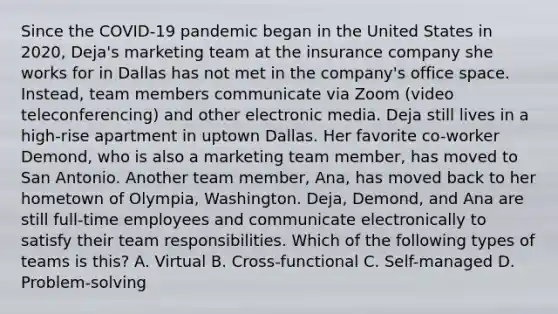 Since the COVID-19 pandemic began in the United States in 2020, Deja's marketing team at the insurance company she works for in Dallas has not met in the company's office space. Instead, team members communicate via Zoom (video teleconferencing) and other electronic media. Deja still lives in a high-rise apartment in uptown Dallas. Her favorite co-worker Demond, who is also a marketing team member, has moved to San Antonio. Another team member, Ana, has moved back to her hometown of Olympia, Washington. Deja, Demond, and Ana are still full-time employees and communicate electronically to satisfy their team responsibilities. Which of the following types of teams is this? A. Virtual B. Cross-functional C. Self-managed D. Problem-solving