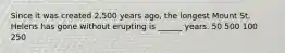 Since it was created 2,500 years ago, the longest Mount St. Helens has gone without erupting is ______ years. 50 500 100 250