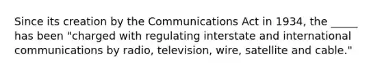 Since its creation by the Communications Act in 1934, the _____ has been "charged with regulating interstate and international communications by radio, television, wire, satellite and cable."