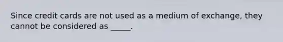 Since credit cards are not used as a medium of exchange, they cannot be considered as _____.