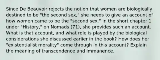 Since De Beauvoir rejects the notion that women are biologically destined to be "the second sex," she needs to give an account of how women came to be the "second sex." In the short chapter 1 under "History," on Nomads (71), she provides such an account. What is that account, and what role is played by the biological considerations she discussed earlier in the book? How does her "existentialist morality" come through in this account? Explain the meaning of transcendence and immanence.