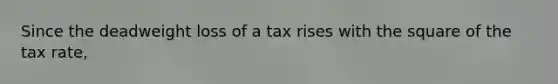 Since the deadweight loss of a tax rises with the square of the tax rate,