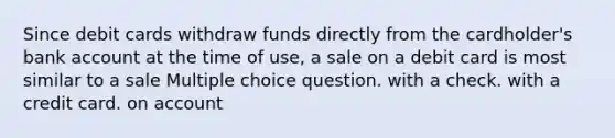 Since debit cards withdraw funds directly from the cardholder's bank account at the time of use, a sale on a debit card is most similar to a sale Multiple choice question. with a check. with a credit card. on account