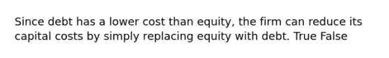 Since debt has a lower cost than​ equity, the firm can reduce its capital costs by simply replacing equity with debt. True False