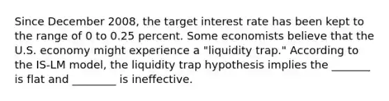 Since December 2008, the target interest rate has been kept to the range of 0 to 0.25 percent. Some economists believe that the U.S. economy might experience a "liquidity trap." According to the IS-LM model, the liquidity trap hypothesis implies the _______ is flat and ________ is ineffective.