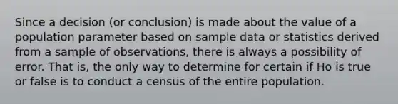 Since a decision (or conclusion) is made about the value of a population parameter based on sample data or statistics derived from a sample of observations, there is always a possibility of error. That is, the only way to determine for certain if Ho is true or false is to conduct a census of the entire population.