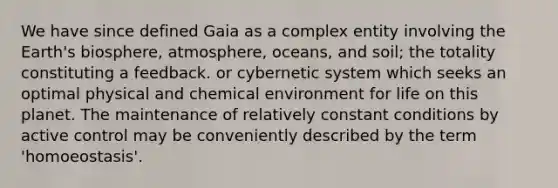 We have since defined Gaia as a complex entity involving the Earth's biosphere, atmosphere, oceans, and soil; the totality constituting a feedback. or cybernetic system which seeks an optimal physical and chemical environment for life on this planet. The maintenance of relatively constant conditions by active control may be conveniently described by the term 'homoeostasis'.