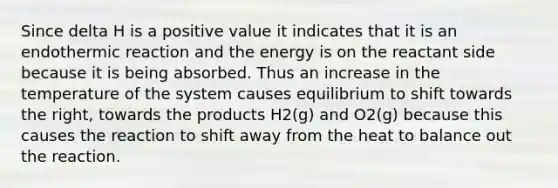 Since delta H is a positive value it indicates that it is an endothermic reaction and the energy is on the reactant side because it is being absorbed. Thus an increase in the temperature of the system causes equilibrium to shift towards the right, towards the products H2(g) and O2(g) because this causes the reaction to shift away from the heat to balance out the reaction.