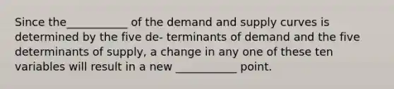 Since the___________ of the demand and supply curves is determined by the five de- terminants of demand and the five determinants of supply, a change in any one of these ten variables will result in a new ___________ point.