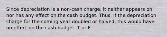 Since depreciation is a non-cash charge, it neither appears on nor has any effect on the cash budget. Thus, if the depreciation charge for the coming year doubled or halved, this would have no effect on the cash budget. T or F