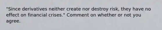 "Since derivatives neither create nor destroy risk, they have no effect on financial crises." Comment on whether or not you agree.
