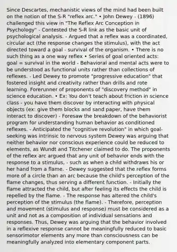 Since Descartes, mechanistic views of the mind had been built on the notion of the S-R "reflex arc." • John Dewey - (1896) challenged this view in "The Reflex Arc Conception in Psychology" - Contested the S-R link as the basic unit of psychological analysis. - Argued that a reflex was a coordinated, circular act (the response changes the stimulus), with the act directed toward a goal - survival of the organism. • There is no such thing as a one way reflex • Series of goal oriented acts: goal = survival in the world - Behavioral and mental acts were to be understood as functional units rather than collections of reflexes. - Led Dewey to promote "progressive education" that fostered insight and creativity rather than drills and rote learning. Forerunner of proponents of "discovery method" in science education. • Ex: You don't teach about friction in science class - you have them discover by interacting with physical objects (ex: give them blocks and sand paper, have them interact to discover) - Foresaw the breakdown of the behaviorist program for understanding human behavior as conditioned reflexes. - Anticipated the "cognitive revolution" in which goal-seeking was intrinsic to nervous system Dewey was arguing that neither behavior nor conscious experience could be reduced to elements, as Wundt and Titchener claimed to do. The proponents of the reflex arc argued that any unit of behavior ends with the response to a stimulus, - such as when a child withdraws his or her hand from a flame. - Dewey suggested that the reflex forms more of a circle than an arc because the child's perception of the flame changes, thus serving a different function. - Initially the flame attracted the child, but after feeling its effects the child is repelled by the flame. - The response has altered the child's perception of the stimulus (the flame). - Therefore, perception and movement (stimulus and response) must be considered as a unit and not as a composition of individual sensations and responses. Thus, Dewey was arguing that the behavior involved in a reflexive response cannot be meaningfully reduced to basic sensorimotor elements any more than consciousness can be meaningfully analyzed into elementary component parts.