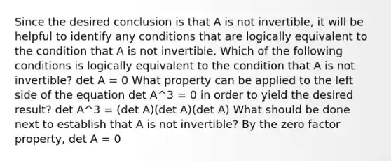 Since the desired conclusion is that A is not​ invertible, it will be helpful to identify any conditions that are logically equivalent to the condition that A is not invertible. Which of the following conditions is logically equivalent to the condition that A is not​ invertible? det A = 0 What property can be applied to the left side of the equation det A^3 = 0 in order to yield the desired​ result? det A^3 = ​(det ​A)(det A)(det​ A) What should be done next to establish that A is not​ invertible? By the zero factor​ property, det A = 0