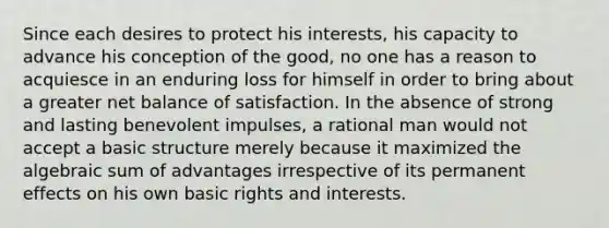 Since each desires to protect his interests, his capacity to advance his conception of the good, no one has a reason to acquiesce in an enduring loss for himself in order to bring about a greater net balance of satisfaction. In the absence of strong and lasting benevolent impulses, a rational man would not accept a basic structure merely because it maximized the algebraic sum of advantages irrespective of its permanent effects on his own basic rights and interests.